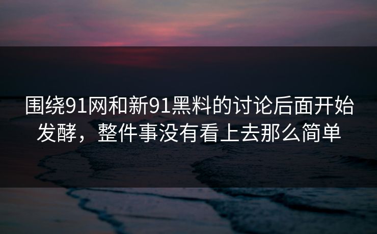 围绕91网和新91黑料的讨论后面开始发酵，整件事没有看上去那么简单