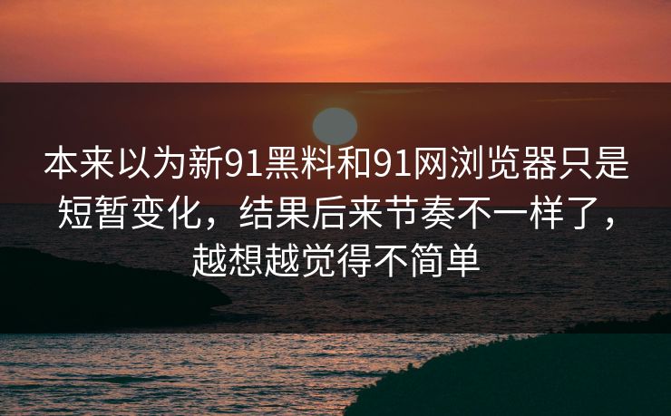 本来以为新91黑料和91网浏览器只是短暂变化，结果后来节奏不一样了，越想越觉得不简单