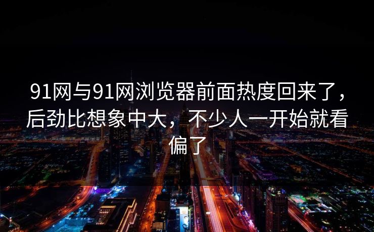 91网与91网浏览器前面热度回来了，后劲比想象中大，不少人一开始就看偏了