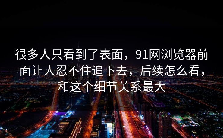 很多人只看到了表面，91网浏览器前面让人忍不住追下去，后续怎么看，和这个细节关系最大